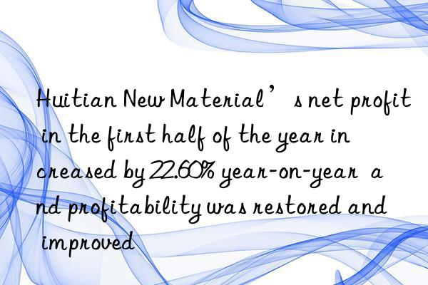 Huitian New Material’s net profit in the first half of the year increased by 22.60% year-on-year  and profitability was restored and improved