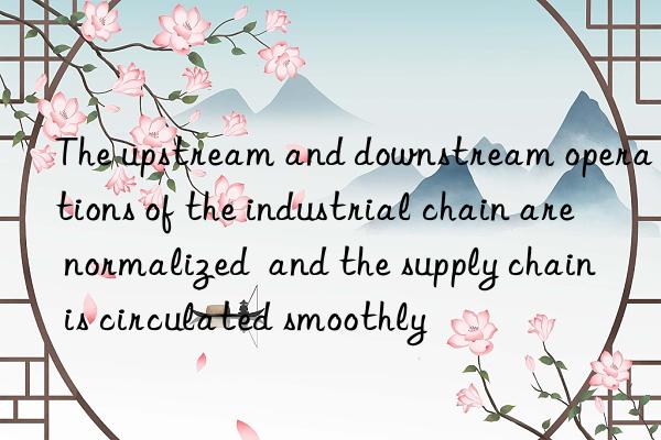 The upstream and downstream operations of the industrial chain are normalized  and the supply chain is circulated smoothly