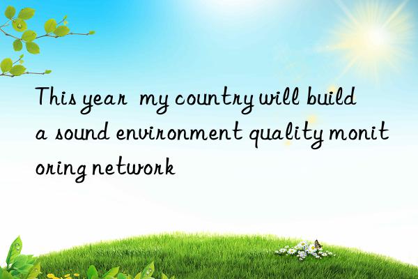 This year  my country will build a sound environment quality monitoring network