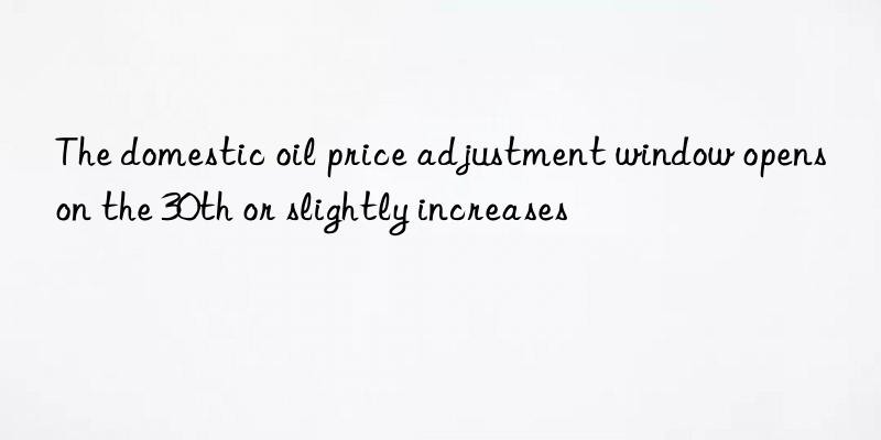 The domestic oil price adjustment window opens on the 30th or slightly increases