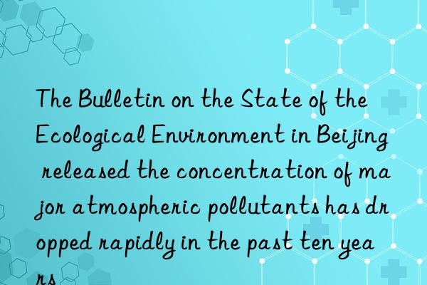 The Bulletin on the State of the Ecological Environment in Beijing released the concentration of major atmospheric pollutants has dropped rapidly in the past ten years