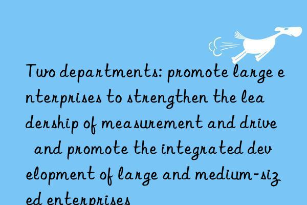 Two departments: promote large enterprises to strengthen the leadership of measurement and drive  and promote the integrated development of large and medium-sized enterprises