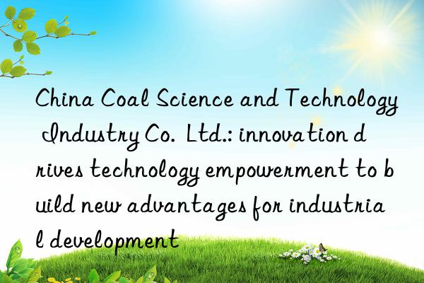 China Coal Science and Technology Industry Co.  Ltd.: innovation drives technology empowerment to build new advantages for industrial development