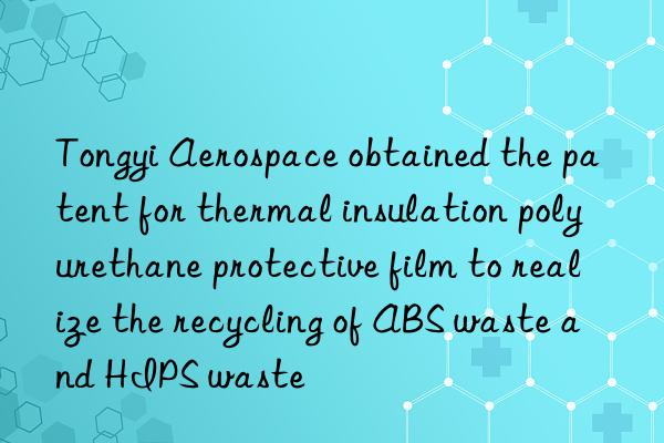 Tongyi Aerospace obtained the patent for thermal insulation polyurethane protective film to realize the recycling of ABS waste and HIPS waste