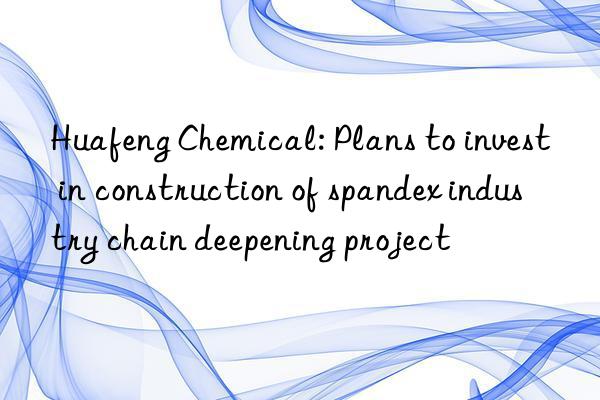 Huafeng Chemical: Plans to invest in construction of spandex industry chain deepening project