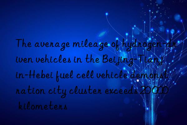 The average mileage of hydrogen-driven vehicles in the Beijing-Tianjin-Hebei fuel cell vehicle demonstration city cluster exceeds 20 000 kilometers