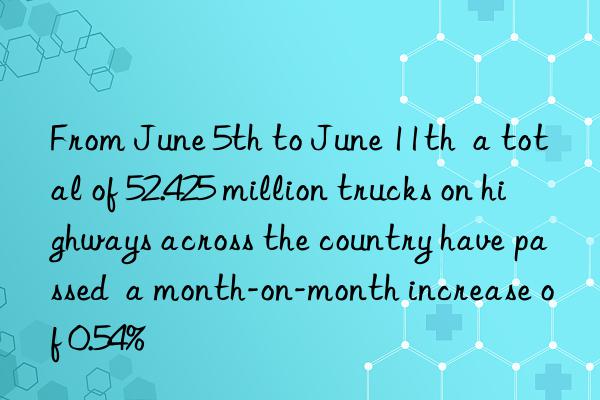 From June 5th to June 11th  a total of 52.425 million trucks on highways across the country have passed  a month-on-month increase of 0.54%