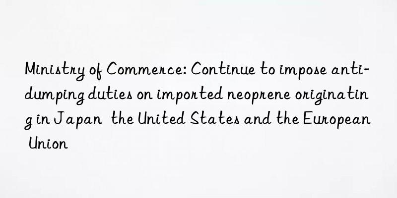 Ministry of Commerce: Continue to impose anti-dumping duties on imported neoprene originating in Japan  the United States and the European Union