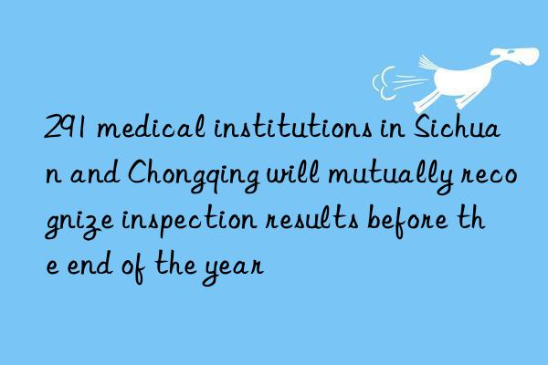 291 medical institutions in Sichuan and Chongqing will mutually recognize inspection results before the end of the year