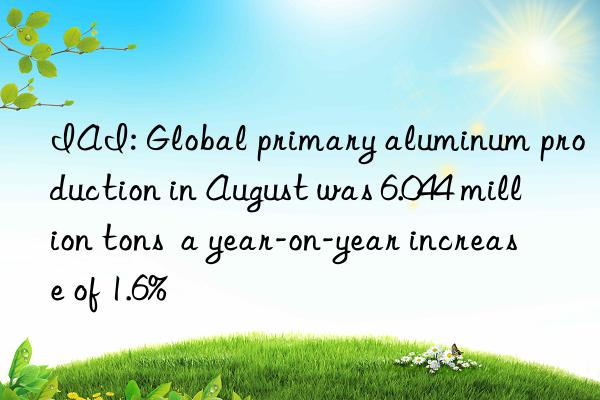 IAI: Global primary aluminum production in August was 6.044 million tons  a year-on-year increase of 1.6%