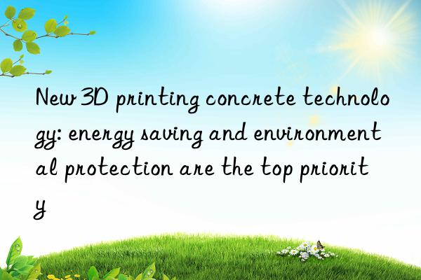 New 3D printing concrete technology: energy saving and environmental protection are the top priority