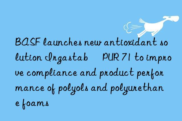 BASF launches new antioxidant solution Irgastab® PUR 71 to improve compliance and product performance of polyols and polyurethane foams