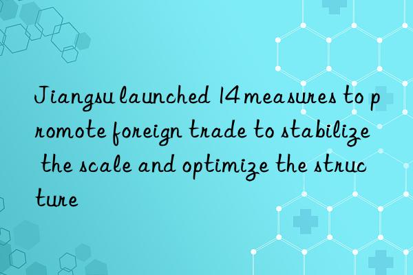 Jiangsu launched 14 measures to promote foreign trade to stabilize the scale and optimize the structure