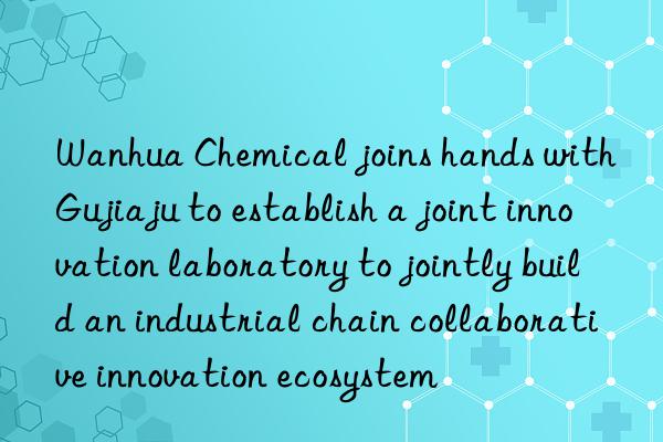 Wanhua Chemical joins hands with Gujiaju to establish a joint innovation laboratory to jointly build an industrial chain collaborative innovation ecosystem