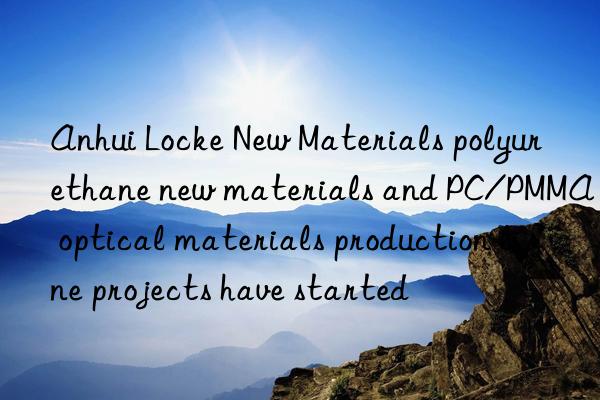 Anhui Locke New Materials polyurethane new materials and PC/PMMA optical materials production line projects have started