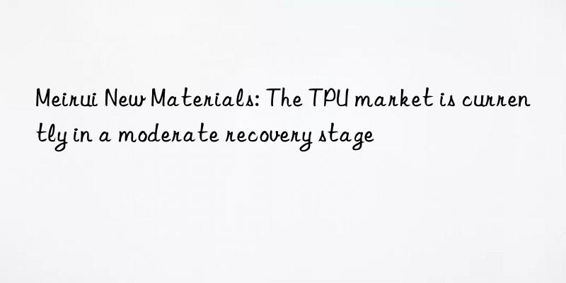 Meirui New Materials: The TPU market is currently in a moderate recovery stage