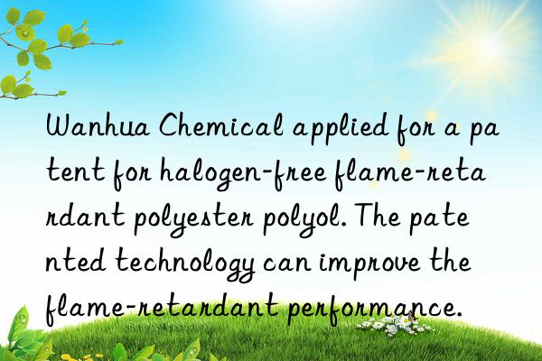 Wanhua Chemical applied for a patent for halogen-free flame-retardant polyester polyol. The patented technology can improve the flame-retardant performance.