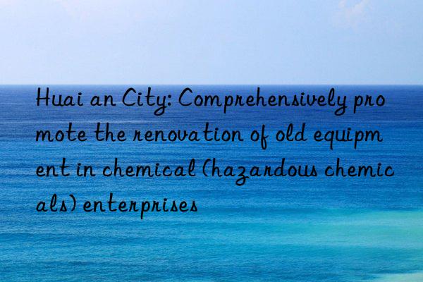 Huai an City: Comprehensively promote the renovation of old equipment in chemical (hazardous chemicals) enterprises