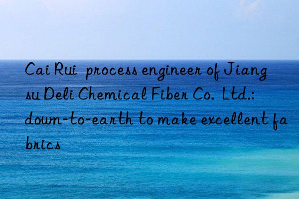 Cai Rui  process engineer of Jiangsu Deli Chemical Fiber Co.  Ltd.: down-to-earth to make excellent fabrics