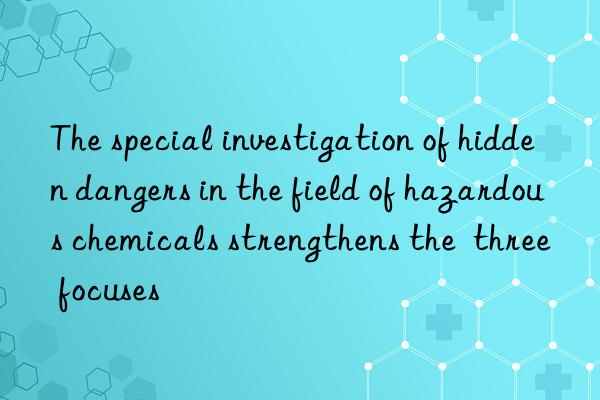 The special investigation of hidden dangers in the field of hazardous chemicals strengthens the  three focuses