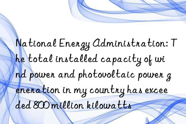 National Energy Administration: The total installed capacity of wind power and photovoltaic power generation in my country has exceeded 800 million kilowatts