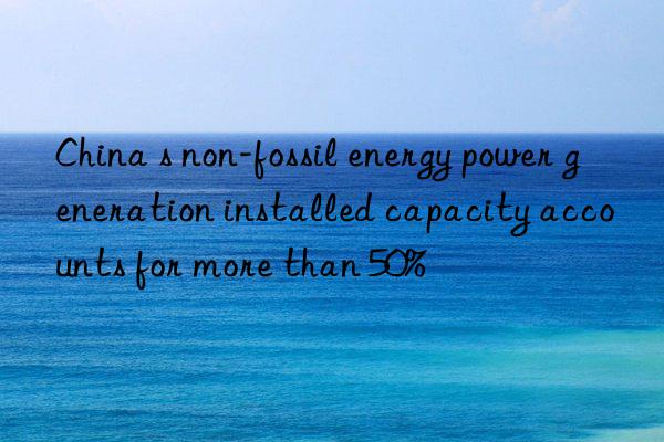 China s non-fossil energy power generation installed capacity accounts for more than 50%