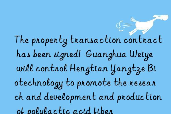 The property transaction contract has been signed!  Guanghua Weiye will control Hengtian Yangtze Biotechnology to promote the research and development and production of polylactic acid fiber