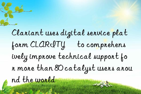 Clariant uses digital service platform CLARITY™ to comprehensively improve technical support for more than 80 catalyst users around the world