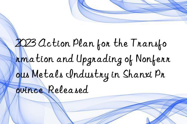 2023 Action Plan for the Transformation and Upgrading of Nonferrous Metals Industry in Shanxi Province  Released