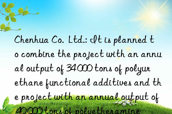 Chenhua Co.  Ltd.: It is planned to combine the project with an annual output of 34 000 tons of polyurethane functional additives and the project with an annual output of 40 000 tons of polyetheramine