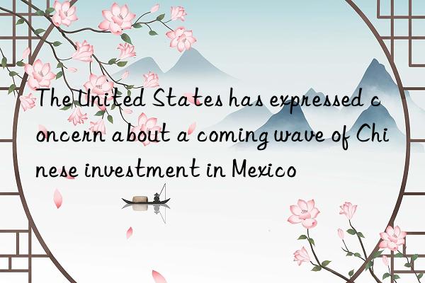 The United States has expressed concern about a coming wave of Chinese investment in Mexico