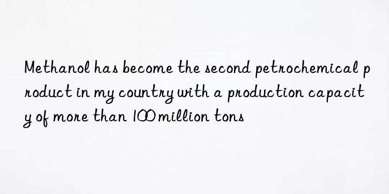 Methanol has become the second petrochemical product in my country with a production capacity of more than 100 million tons