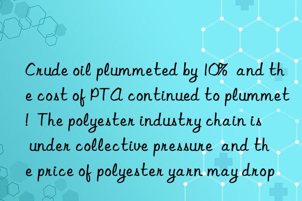 Crude oil plummeted by 10%  and the cost of PTA continued to plummet!  The polyester industry chain is under collective pressure  and the price of polyester yarn may drop