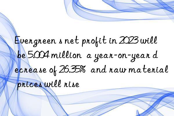 Evergreen s net profit in 2023 will be 5.004 million  a year-on-year decrease of 26.35%  and raw material prices will rise