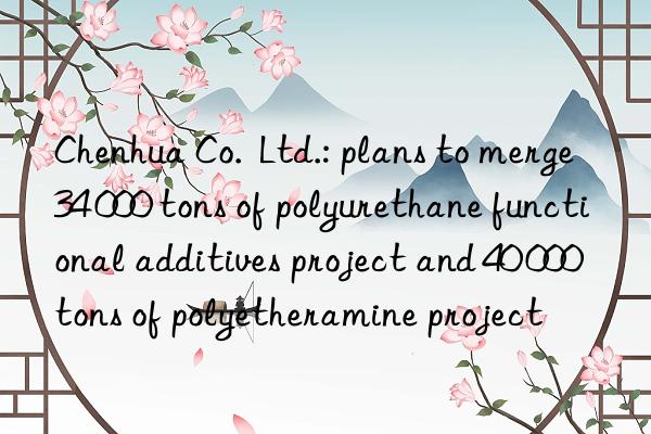 Chenhua Co.  Ltd.: plans to merge 34 000 tons of polyurethane functional additives project and 40 000 tons of polyetheramine project