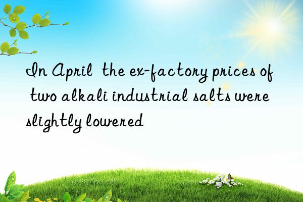 In April  the ex-factory prices of two alkali industrial salts were slightly lowered