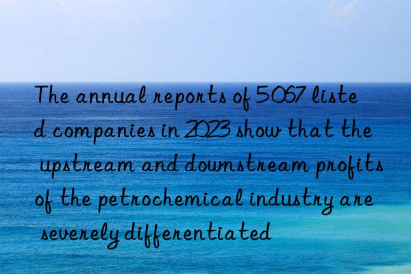 The annual reports of 5 067 listed companies in 2023 show that the upstream and downstream profits of the petrochemical industry are severely differentiated