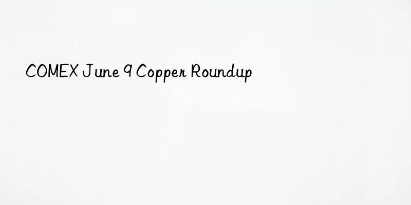 COMEX June 9 Copper Roundup