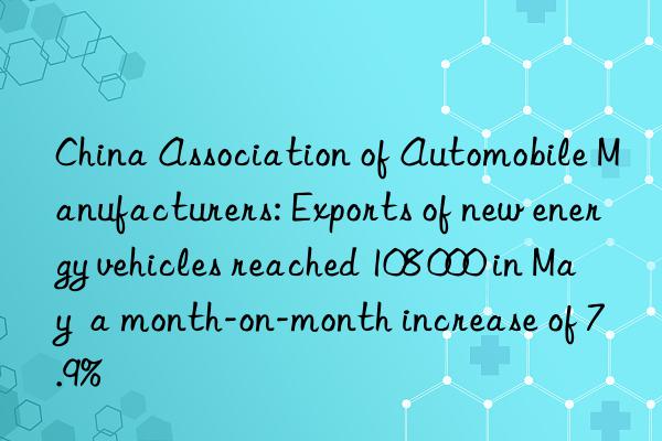 China Association of Automobile Manufacturers: Exports of new energy vehicles reached 108 000 in May  a month-on-month increase of 7.9%