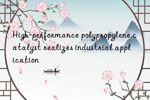 High-performance polypropylene catalyst realizes industrial application