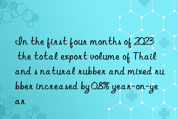 In the first four months of 2023  the total export volume of Thailand s natural rubber and mixed rubber increased by 0.8% year-on-year