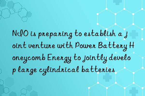 NIO is preparing to establish a joint venture with Power Battery Honeycomb Energy to jointly develop large cylindrical batteries