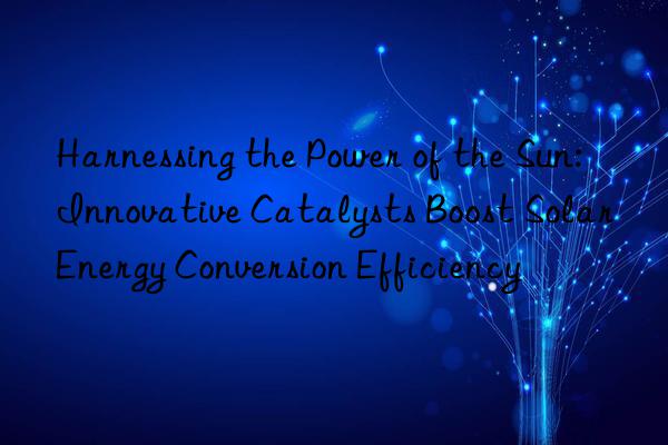 Harnessing the Power of the Sun: Innovative Catalysts Boost Solar Energy Conversion Efficiency