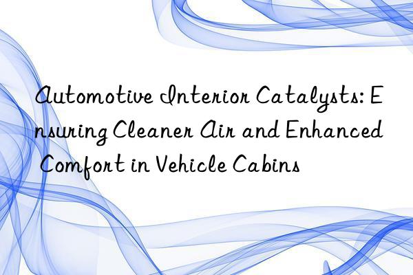 Automotive Interior Catalysts: Ensuring Cleaner Air and Enhanced Comfort in Vehicle Cabins