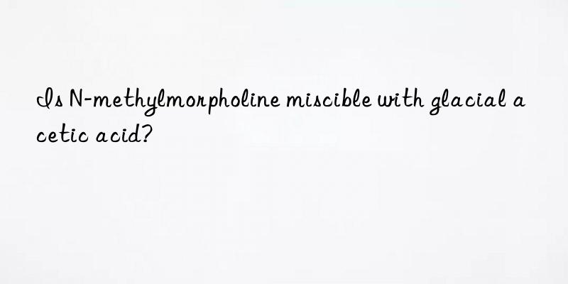 Is N-methylmorpholine miscible with glacial acetic acid?