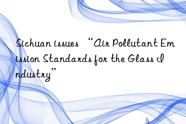 Sichuan issues “Air Pollutant Emission Standards for the Glass Industry”