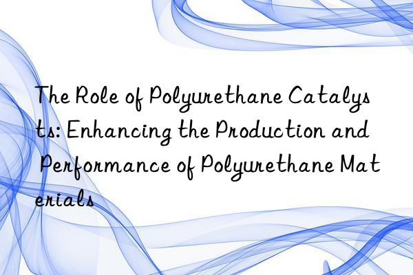 The Role of Polyurethane Catalysts: Enhancing the Production and Performance of Polyurethane Materials