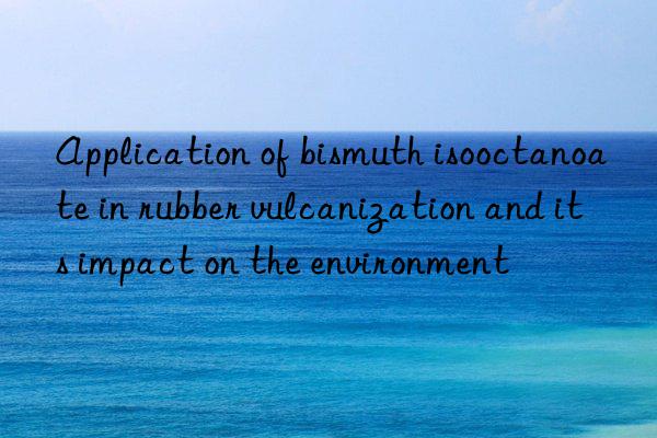 Application of bismuth isooctanoate in rubber vulcanization and its impact on the environment