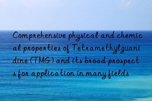 Comprehensive physical and chemical properties of Tetramethylguanidine (TMG) and its broad prospects for application in many fields