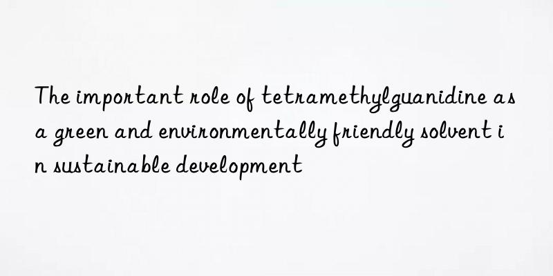 The important role of tetramethylguanidine as a green and environmentally friendly solvent in sustainable development